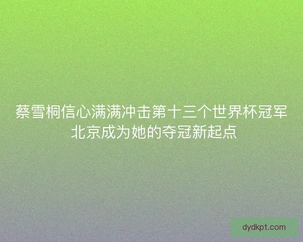 蔡雪桐信心满满冲击第十三个世界杯冠军 北京成为她的夺冠新起点