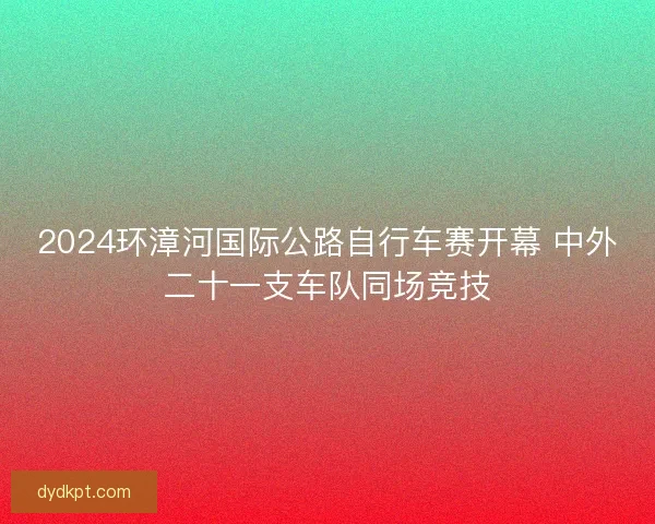 2024环漳河国际公路自行车赛开幕 中外二十一支车队同场竞技