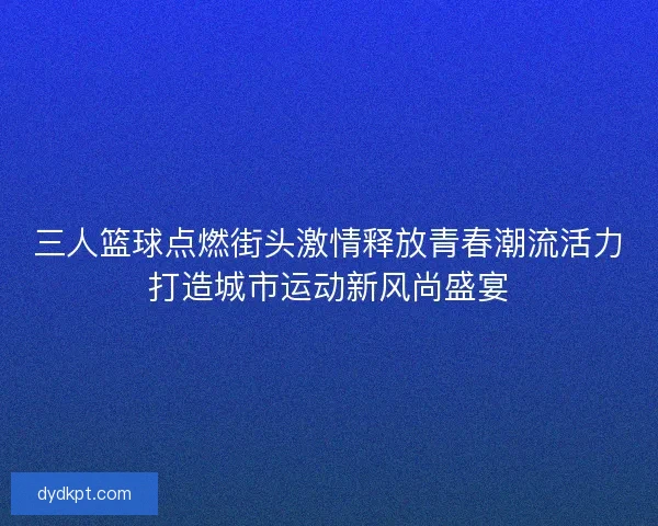 三人篮球点燃街头激情释放青春潮流活力打造城市运动新风尚盛宴