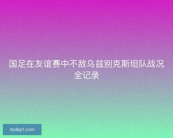 国足在友谊赛中不敌乌兹别克斯坦队战况全记录