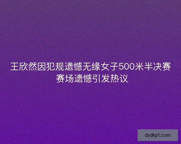 王欣然因犯规遗憾无缘女子500米半决赛 赛场遗憾引发热议