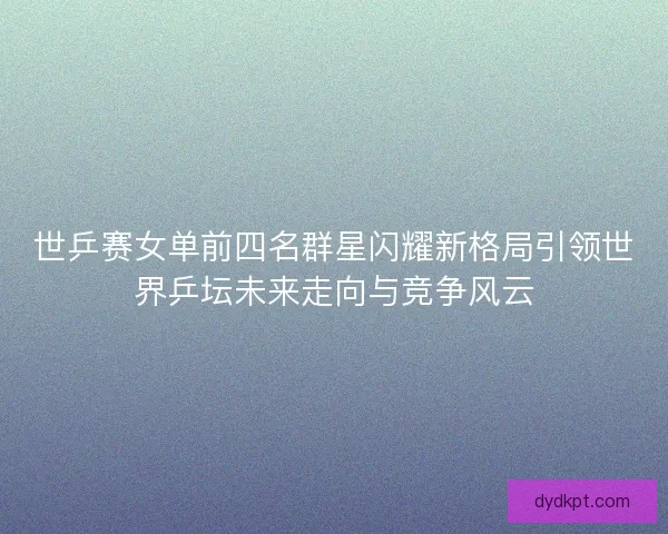 世乒赛女单前四名群星闪耀新格局引领世界乒坛未来走向与竞争风云
