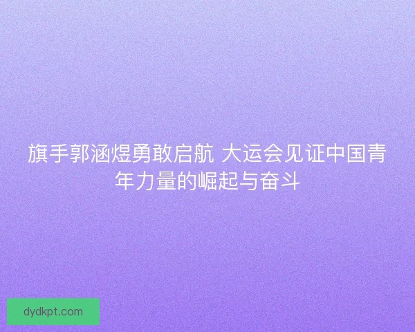 旗手郭涵煜勇敢启航 大运会见证中国青年力量的崛起与奋斗