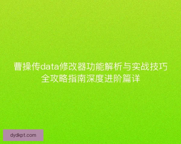 曹操传data修改器功能解析与实战技巧全攻略指南深度进阶篇详